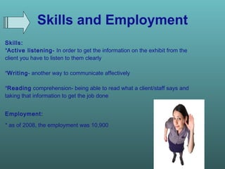 Skills and Employment Skills:  * Active listening-  In order to get the information on the exhibit from the client you have to listen to them clearly * Writing - another way to communicate affectively  * Reading  comprehension- being able to read what a client/staff says and taking that information to get the job done Employment:   * as of 2008, the employment was 10,900   