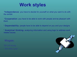Work styles * Independence - you have to decide for yourself on what you want to do with the exhibit  * Cooperation - you have to be able to work with people and be pleasant with them  *  Dependability - people have to be able to depend on you and your designs *  Analytical thinking - analyzing information and using logic to address work related issues  Wages:  *$21,83 hourly  * $45,400 a year   