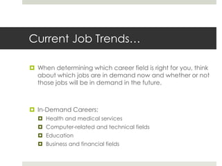Current Job Trends…When determining which career field is right for you, think about which jobs are in demand now and whether or not those jobs will be in demand in the future.In-Demand Careers:Health and medical servicesComputer-related and technical fieldsEducationBusiness and financial fields