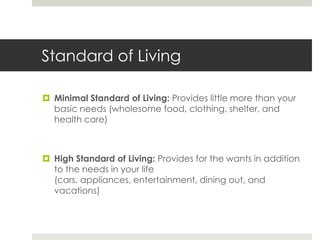 Standard of LivingMinimal Standard of Living: Provides little more than your basic needs (wholesome food, clothing, shelter, and health care)High Standard of Living: Provides for the wants in addition to the needs in your life (cars, appliances, entertainment, dining out, and vacations)