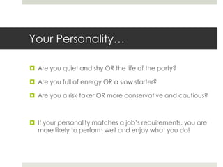 Your Personality…Are you quiet and shy OR the life of the party?Are you full of energy OR a slow starter?Are you a risk taker OR more conservative and cautious?If your personality matches a job’s requirements, you are more likely to perform well and enjoy what you do!