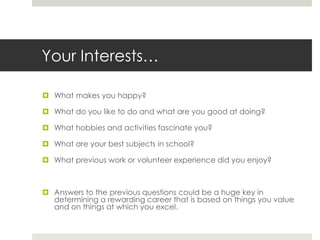 Your Interests…What makes you happy?What do you like to do and what are you good at doing?What hobbies and activities fascinate you?What are your best subjects in school?What previous work or volunteer experience did you enjoy?Answers to the previous questions could be a huge key in determining a rewarding career that is based on things you value and on things at which you excel.