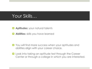 Your Skills…Aptitudes: your natural talentsAbilities: skills you have learnedYou will find more success when your aptitudes and abilities align with your career choice.Look into taking an aptitude test through the Career Center or through a college in which you are interested.