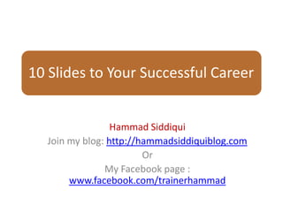 10 Slides to Your Successful Career


                 Hammad Siddiqui
  Join my blog: http://hammadsiddiquiblog.com
                        Or
               My Facebook page :
       www.facebook.com/trainerhammad
 