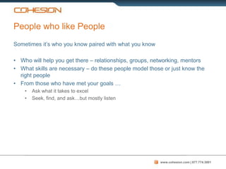 People who like People
Sometimes it’s who you know paired with what you know

• Who will help you get there – relationships, groups, networking, mentors
• What skills are necessary – do these people model those or just know the
  right people
• From those who have met your goals …
    •   Ask what it takes to excel
    •   Seek, find, and ask…but mostly listen




                                                        www.cohesion.com | 877.774.3001
 