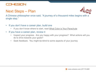 Next Steps – Plan
A Chinese philosopher once said, “A journey of a thousand miles begins with a
single step.”

• If you don’t have a career plan, build one
    •   If you don’t know where to start, read What Color is Your Parachute
• If you have a career plan, review it
    •   Inspect your progress. Are you happy with your progress? What actions will you
        do to drive towards your goals?
    •   Seek feedback. You might be blind to some aspects of your journey




                                                                 www.cohesion.com | 877.774.3001
 