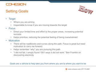 Setting Goals
• Target
    •   Where you are aiming
    •   Inspectable to know if you are moving towards the target
• Focus
    •   Direct your limited time and effort to the proper areas, increasing potential
        success
    •   Helps prioritize, reducing the potential feeling of being overwhelmed
• Motivation
    •   There will be roadblocks and curves along the path. Focus is great but need
        motivation to carry me forward
    •   Helps remember “why” you are pursuing this path
    •   “I did not fail, I simply found 1001 ways it did not work.” Ben Franklin on
        discovering electricity



   Goals are a vehicle to help take you from where you are to where you want to be

                                                                    www.cohesion.com | 877.774.3001
 