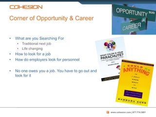 Corner of Opportunity & Career


•   What are you Searching For
     •   Traditional next job
     •   Life changing
•   How to look for a job
•   How do employers look for personnel

•   No one owes you a job. You have to go out and
    look for it




                                                    www.cohesion.com | 877.774.3001
 