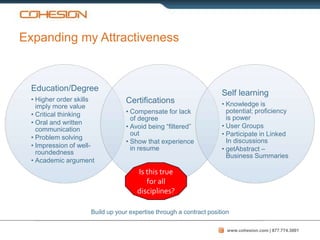 Expanding my Attractiveness


  Education/Degree
                                                                     Self learning
  • Higher order skills          Certifications
    imply more value                                                 • Knowledge is
  • Critical thinking            • Compensate for lack                 potential; proficiency
                                   of degree                           is power
  • Oral and written
                                 • Avoid being “filtered”            • User Groups
    communication
                                   out                               • Participate in Linked
  • Problem solving
                                 • Show that experience                In discussions
  • Impression of well-            in resume                         • getAbstract –
    roundedness
                                                                       Business Summaries
  • Academic argument
                                      Is this true
                                         for all
                                      disciplines?

                     Build up your expertise through a contract position

                                                                       www.cohesion.com | 877.774.3001
 