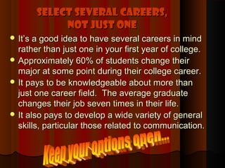 Select Several Careers,
            Not Just One
 It’s a good idea to have several careers in mind
  rather than just one in your first year of college.
 Approximately 60% of students change their
  major at some point during their college career.
 It pays to be knowledgeable about more than
  just one career field. The average graduate
  changes their job seven times in their life.
 It also pays to develop a wide variety of general
  skills, particular those related to communication.
 