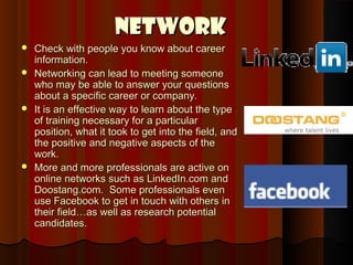 Network
 Check with people you know about career
  information.
 Networking can lead to meeting someone
  who may be able to answer your questions
  about a specific career or company.
 It is an effective way to learn about the type
  of training necessary for a particular
  position, what it took to get into the field, and
  the positive and negative aspects of the
  work.
 More and more professionals are active on
  online networks such as LinkedIn.com and
  Doostang.com. Some professionals even
  use Facebook to get in touch with others in
  their field…as well as research potential
  candidates.
 
