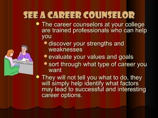 See a Career Counselor
   The career counselors at your college
    are trained professionals who can help
    you
     discover your strengths and
       weaknesses
     evaluate your values and goals
     sort through what type of career you
       want
   They will not tell you what to do, they
    will simply help identify what factors
    may lead to successful and interesting
    career options.
 