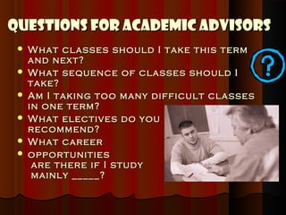 Questions for Academic Advisors
    What classes should I take this term
     and next?
    What sequence of classes should I
     take?
    Am I taking too many difficult classes
     in one term?
    What electives do you
     recommend?
    What career
    opportunities
      are there if I study
      mainly _____?
 
