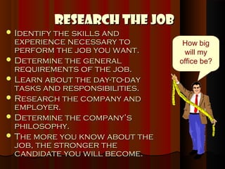 Research the Job
 Identify the skills and
  experience necessary to        How big
  perform the job you want.      will my
 Determine the general         office be?
  requirements of the job.
 Learn about the day-to-day
  tasks and responsibilities.
 Research the company and
  employer.
 Determine the company’s
  philosophy.
 The more you know about the
  job, the stronger the
  candidate you will become.
 