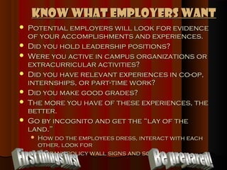 Know What Employers Want
   Potential employers will look for evidence
    of your accomplishments and experiences.
   Did you hold leadership positions?
   Were you active in campus organizations or
    extracurricular activities?
   Did you have relevant experiences in co-op,
    internships, or part-time work?
   Did you make good grades?
   The more you have of these experiences, the
    better.
   Go by incognito and get the “lay of the
    land.”
     How do the employees dress, interact with each
      other, look for
     company policy wall signs and so on.
 