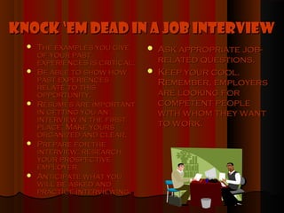Knock ‘Em Dead in a Job Interview
     The examples you give         Ask appropriate job-
      of your past
      experiences is critical.       related questions.
     Be able to show how           Keep your cool.
      past experiences               Remember, employers
      relate to this
      opportunity.                   are looking for
     Résumés are important          competent people
      in getting you an              with whom they want
      interview in the first
      place. Make yours              to work.
      organized and clear.
     Prepare for the
      interview: research
      your prospective
      employer.
     Anticipate what you
      will be asked and
      practice interviewing.
 
