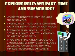 Explore Relevant Part-Time
     and Summer Jobs
   Students benefit when their jobs
    are on campus.
   Investigate if there exists a part-time
    job in the department of your major.
   Advanced planning will help you
    obtain a summer job with a company
    related to your field.
   If you can’t find a related job, you
    can still demonstrate work-related
    skills and a work ethic that will
    impress prospective employers.
 