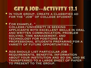 Get A Job--Activity 13.1
   In your group, create a classified ad
    for the “job” of college student.

   For example, “_______________________
    College/University is seeking
    applicants w ith excellent skills in oral
    and w ritten communication, problem
    solving, time management, and
    technology for positions as
    professional students preparing for a
    variety of future opportunities…”

   Ads should list particular job
    requirements, benefits, information
    about your institution and so on, and be
    transferred to a large sheet of paper
    to present to the group.
 