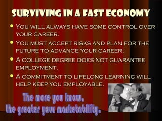Surviving in a Fast Economy
 You will always have some control over
  your career.
 You must accept risks and plan for the
  future to advance your career.
 A college degree does not guarantee
  employment.
 A commitment to lifelong learning will
  help keep you employable.
 