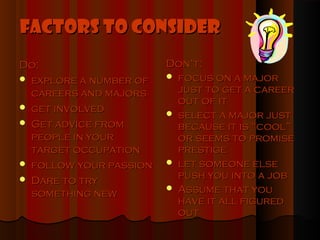 Factors to Consider
Do:                     Don’t:
 explore a number of    focus on a major

  careers and majors      just to get a career
                          out of it
 get involved
                         select a major just
 Get advice from         because it is “cool”
  people in your          or seems to promise
  target occupation       prestige
 follow your passion    let someone else
 Dare to try             push you into a job
                         Assume that you
  something new
                          have it all figured
                          out
 