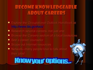 Become Knowledgeable
          About Careers
   Explore the Occupational Outlook Handbook at
    http://www.bls.gov/oco/
   Research several careers, not just one
   Browse the Careers section of a local bookstore
   See a career counselor
   Scope out Internet resources
   Network--many people love to talk about
    their jobs!
 