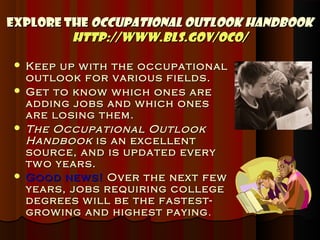 Explore the Occupational Outlook Handbook
         http://www.bls.gov/oco/

   Keep up w ith the occupational
    outlook for various fields.
   Get to know w hich ones are
    adding jobs and w hich ones
    are losing them.
   The Occupational Outlook
    Handbook is an excellent
    source, and is updated every
    tw o years.
   Good new s! Over the next few
    years, jobs requiring college
    degrees w ill be the fastest-
    grow ing and highest paying .
 