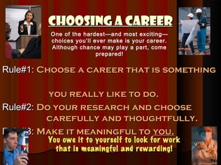 Choosing a Career
         One of the hardest—and most exciting—
         choices you’ll ever make is your career.
         Although chance may play a part, come
                         prepared!


Rule#1: Choose a career that is something

          you really like to do.
Rule#2: Do your research and choose
         carefully and thoughtfully.
Rule#3: Make it meaningful to you.
        You owe it to yourself to look for work
          that is meaningful and rewarding!
 