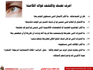 ‫الوظيفي‬ ‫مسارك‬ ‫ختطط‬ ‫كيف‬‫االستشاري‬/‫بيق‬ ‫آق‬ ‫صبحي‬–sakbik@aol.com
‫اعرف‬‫قواك‬ ‫واكتشف‬ ‫نفسك‬‫الكامنة‬
8)‫اهتماماتك‬ ‫يف‬ ‫فكر‬.‫بها؟‬ ‫القيام‬ ‫تستهوي‬ ‫التي‬ ‫األعمال‬ ‫أكثر‬ ‫ما‬
9)‫لتأديتها؟‬ ‫الوقت‬ ‫من‬ ‫املتسع‬ ‫لديك‬ ‫أن‬ ‫لو‬ ‫تتمىن‬ ‫التي‬ ‫املهام‬ ‫أو‬ ‫األعمال‬ ‫ما‬
10)‫تعلمها؟‬ ‫لك‬ ‫أتيح‬ ‫لو‬ ‫تتمىن‬ ‫التي‬ ‫األكادميية‬ ‫التخصصات‬ ‫أو‬ ‫العلمية‬ ‫املواضيع‬ ‫أكثر‬ ‫ما‬
11)‫بها؟‬ ‫تتخصص‬ ‫أن‬ ‫أو‬ ‫تكررها‬ ‫أن‬ ‫وددت‬ ‫أنك‬ ‫لدرجة‬ ‫بها‬ ‫واستمتعت‬ ‫حضرتها‬ ‫التي‬ ‫الدورات‬ ‫ما‬
12)‫وحب؟‬ ‫بشغف‬ ‫حلضرتها‬ ‫الكايف‬ ‫املبلغ‬ ‫لديك‬ ‫كان‬ ‫لو‬ ‫التي‬ ‫الدورات‬ ‫ما‬
13)‫تستهويك؟‬ ‫التي‬ ‫املكافآت‬ ‫أكثر‬ ‫ما‬
14)‫والكد؟‬ ‫اجلهد‬ ‫من‬ ‫املزيد‬ ‫لبذل‬ ‫حيفزك‬ ‫الذي‬ ‫ما‬(‫مثل‬:‫الشهرة؟‬ ‫املرموقة؟‬ ‫االجتماعية‬ ‫املكانة‬ ‫الراتب؟‬
‫ألعمالك؟‬ ‫واحرتامهم‬ ‫لك‬ ‫اآلخرين‬ ‫حمبة‬
 