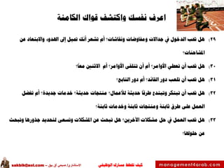 ‫الوظيفي‬ ‫مسارك‬ ‫ختطط‬ ‫كيف‬‫االستشاري‬/‫بيق‬ ‫آق‬ ‫صبحي‬–sakbik@aol.com
‫اعرف‬‫قواك‬ ‫واكتشف‬ ‫نفسك‬‫الكامنة‬
29)‫عن‬ ‫واالبتعاد‬ ‫اهلدوء‬ ‫إىل‬ ‫متيل‬ ‫أنك‬ ‫تشعر‬ ‫أم‬ ‫ونقاشات؟‬ ‫ومفاوضات‬ ‫جداالت‬ ‫يف‬ ‫الدخول‬ ‫حتب‬ ‫هل‬
‫املشاحنات؟‬
30)‫؟‬‫معا‬ ‫االثنني‬ ‫أم‬ ‫األوامر؟‬ ‫تتلقى‬ ‫أن‬ ‫أم‬ ‫األوامر؟‬ ‫تعطي‬ ‫أن‬ ‫حتب‬ ‫هل‬
31)‫التابع؟‬ ‫دور‬ ‫أم‬ ‫القائد؟‬ ‫دور‬ ‫تلعب‬ ‫أن‬ ‫حتب‬ ‫هل‬
32)‫تفضل‬ ‫أم‬ ‫جديدة؟‬ ‫خدمات‬ ‫حديثة؟‬ ‫منتجات‬ ‫لألعمال؟‬ ‫حديثة‬ ‫طرقا‬ ‫وتبتدع‬ ‫تبتكر‬ ‫أن‬ ‫حتب‬ ‫هل‬
‫ثابتة؟‬ ‫وخدمات‬ ‫ثابتة‬ ‫ومنتجات‬ ‫ثابتة‬ ‫طرق‬ ‫على‬ ‫العمل‬
33)‫وتبحث‬ ‫جذورها‬ ‫لتحديد‬ ‫وتسعى‬ ‫املشكالت‬ ‫عن‬ ‫تبحث‬ ‫هل‬ ‫اآلخرين؟‬ ‫مشكالت‬ ‫حل‬ ‫يف‬ ‫العمل‬ ‫حتب‬ ‫هل‬
‫حلوهلا؟‬ ‫عن‬
 