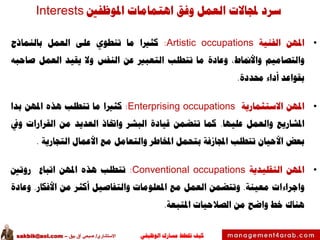 ‫الوظيفي‬ ‫مسارك‬ ‫ختطط‬ ‫كيف‬‫االستشاري‬/‫بيق‬ ‫آق‬ ‫صبحي‬–sakbik@aol.com
‫املوظفني‬ ‫اهتمامات‬ ‫وفق‬ ‫العمل‬ ‫جملاالت‬ ‫سرد‬Interests
•‫املهن‬‫الفنية‬Artistic occupations:‫كثريا‬‫ما‬‫تنطوي‬‫على‬‫العمل‬‫بالنماذج‬
‫والتصاميم‬،‫واألمناط‬‫وعادة‬‫ما‬‫تتطلب‬‫التعبري‬‫عن‬‫النفس‬‫وال‬‫يقيد‬‫العمل‬‫صاحبه‬
‫بقواعد‬‫أداء‬‫حمددة‬.
•‫املهن‬‫االستثمارية‬Enterprising occupations:‫كثريا‬‫ما‬‫تتطلب‬‫هذه‬‫املهن‬‫بدا‬
‫املشاريع‬‫والعمل‬‫عليها‬.‫كما‬‫تتضمن‬‫قيادة‬‫البشر‬‫واختاذ‬‫العديد‬‫من‬‫القرارات‬‫ويف‬
‫بعض‬‫األحيان‬‫تتطلب‬‫اجملازفة‬‫بتحمل‬‫املخاطر‬‫والتعامل‬‫مع‬‫األعمال‬‫التجارية‬.
•‫املهن‬‫التقليدية‬Conventional occupations:‫تتطلب‬‫هذه‬‫املهن‬‫اتباع‬‫روتني‬
‫واجراءات‬‫معينة‬.‫وتتضمن‬‫العمل‬‫مع‬‫املعلومات‬‫والتفاصيل‬‫أكثر‬‫من‬‫األفكار‬.‫وعادة‬
‫هناك‬‫خط‬‫واضح‬‫من‬‫الصالحيات‬‫املتبعة‬.
 