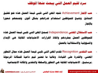 ‫الوظيفي‬ ‫مسارك‬ ‫ختطط‬ ‫كيف‬‫االستشاري‬/‫بيق‬ ‫آق‬ ‫صبحي‬–sakbik@aol.com
‫املوظف‬ ‫عنها‬ ‫يبحث‬ ‫التي‬ ‫العمل‬ ‫لقيم‬ ‫سرد‬
-‫حب‬‫اإلجناز‬Achievement‫تتجه‬‫املهن‬‫التي‬‫تلبي‬‫قيمة‬‫العمل‬‫هذه‬‫حنو‬‫حتقيق‬
،‫النتائج‬‫وتتيح‬‫للموظفني‬‫استخدام‬‫قدراتهم‬‫بشكل‬،‫أقوى‬‫ومتنحهم‬‫شعورا‬
‫باإلجناز‬.
-‫حب‬‫االستقالل‬‫املهني‬Independence‫تسمح‬‫املهن‬‫التي‬‫تلبي‬‫قيمة‬‫العمل‬‫هذه‬
‫للموظفني‬‫العمل‬‫مبفردهم‬‫واختاذ‬‫القرارات‬.‫االحتياجات‬‫املقابلة‬‫هي‬‫اإلبداع‬
‫واملسؤولية‬‫واالستقاللية‬‫بالعمل‬.
-‫حب‬‫التقدير‬Recognition‫تقدم‬‫املهن‬‫التي‬‫تلبي‬‫قيمة‬‫العمل‬‫هذه‬‫جمال‬‫التطور‬
،‫املهني‬‫والقدرة‬‫على‬،‫القيادة‬‫وغالبا‬‫ما‬‫تعترب‬‫قيم‬‫داعية‬‫للمكانة‬‫املرموقة‬
(‫برستيج‬).‫االحتياجات‬‫املقابلة‬‫هي‬‫التطور‬‫والسلطة‬‫والتقدير‬‫واملكانة‬‫االجتماعية‬.
 