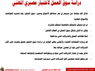 ‫الوظيفي‬ ‫مسارك‬ ‫ختطط‬ ‫كيف‬‫االستشاري‬/‫بيق‬ ‫آق‬ ‫صبحي‬–sakbik@aol.com
-‫تذكر‬‫أنك‬‫مبثابة‬‫من‬‫سيبحر‬‫يف‬‫حبر‬‫متالطم‬‫األمواج‬‫يسمى‬"‫سوق‬‫العمل‬"‫وقد‬‫تعرتيه‬‫العواصف‬
‫واألمواج‬‫العاتية‬.
-‫إن‬‫مل‬‫تتمكن‬‫بالتحكم‬‫بالعاصفة‬‫فتحكم‬‫بالشراع‬
-‫ولكن‬‫ما‬‫الذي‬‫يشكل‬‫سوق‬‫العمل‬‫يف‬‫القطاع‬‫اخلاص؟‬
-‫إنها‬‫قطاعات‬‫العمل‬‫والشركات‬‫التي‬‫بداخلها‬.
-‫قم‬‫بزيارة‬‫الصفحات‬‫الصفراء‬‫وأمضي‬‫بعض‬‫الوقت‬‫يف‬‫دراسة‬‫سوق‬‫العمل‬‫بعمق‬‫وتعرف‬‫على‬‫أكثر‬
‫الشركات‬‫التي‬‫تود‬‫أن‬‫متضي‬‫حياتك‬‫بها‬.
-‫تذكر‬‫جيب‬‫أن‬‫ختتار‬‫الشركات‬‫التي‬‫تتواءم‬‫ومكوناتك‬‫الشخصية‬‫وأجاباتك‬‫السابقة‬
-‫قم‬‫بنظم‬‫قائمة‬‫تتضمن‬‫أهم‬‫الشركات‬‫التي‬‫اسرتعت‬‫اهتمامك‬.
 