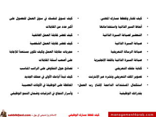 ‫الوظيفي‬ ‫مسارك‬ ‫ختطط‬ ‫كيف‬‫االستشاري‬/‫بيق‬ ‫آق‬ ‫صبحي‬–sakbik@aol.com
•‫كيف‬‫ختتار‬‫وختطط‬‫مسارك‬،‫املهني‬
•‫أمناط‬‫السري‬‫الذاتية‬‫واستخداماتها‬
•‫التحضري‬‫لصياغة‬‫السرية‬‫الذاتية‬
•‫صياغة‬‫السرية‬‫الذاتية‬
•‫صياغة‬‫الرسالة‬‫التعريفية‬
•‫صياغة‬‫السرية‬‫الذاتية‬‫باللغة‬‫اإلجنليزية‬
•‫كتابة‬‫ملفك‬‫التعريفي‬
•‫تصوير‬‫امللف‬‫التعريفي‬‫ونشره‬‫عرب‬‫اإلنرتنت‬
•‫استكمال‬‫املستندات‬‫الداعمة‬‫إلقناع‬‫رب‬‫العمل‬
‫بقدراتك‬‫الوظيفية‬
•‫كيف‬‫تسوق‬‫لنفسك‬‫يف‬‫سوق‬‫العمل‬‫للحصول‬‫على‬
‫أكرب‬‫عدد‬‫من‬‫املقابالت‬
•‫كيف‬‫حتضر‬‫ملقابلة‬‫العمل‬‫اهلاتفية‬
•‫كيف‬‫حتضر‬‫ملقابلة‬‫العمل‬‫الشخصية‬
•‫جمريات‬‫مقابلة‬‫العمل‬‫وكيف‬‫تكون‬‫مستعدا‬‫لإلجابة‬
‫على‬‫أصعب‬‫أسئلة‬‫املقابالت‬
•‫نصائح‬‫حول‬‫التفاوض‬‫على‬‫الراتب‬‫املناسب‬
•‫كيف‬‫تبدأ‬‫أيامك‬‫األوىل‬‫يف‬‫عملك‬‫اجلديد‬
•‫احملافظة‬‫على‬‫الوظيفة‬‫يف‬‫األوقات‬‫العصيبة‬
•‫وأسرار‬‫النجاح‬‫يف‬‫الرتقيات‬‫وضمان‬‫النمو‬‫الوظيفي‬
 