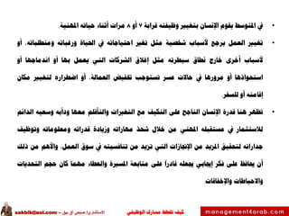 ‫الوظيفي‬ ‫مسارك‬ ‫ختطط‬ ‫كيف‬‫االستشاري‬/‫بيق‬ ‫آق‬ ‫صبحي‬–sakbik@aol.com
•‫يف‬‫املتوسط‬‫يقوم‬‫اإلنسان‬‫بتغيري‬‫وظيفته‬‫قرابة‬7‫أو‬8‫مرات‬‫أثناء‬‫حياته‬‫املهنية‬.
•‫تغيري‬‫العمل‬‫يرجع‬‫ألسباب‬‫شخصية‬‫مثل‬‫تغري‬‫احتياجاته‬‫يف‬‫احلياة‬‫ورغباته‬،‫ومتطلباته‬‫أو‬
‫ألسباب‬‫أخرى‬‫خارج‬‫نطاق‬‫سيطرته‬‫مثل‬‫إغالق‬‫الشركات‬‫التي‬‫يعمل‬‫بها‬‫أو‬‫اندماجها‬‫أو‬
‫استحواذها‬‫أو‬‫مرورها‬‫يف‬‫حاالت‬‫عسر‬‫تستوجب‬‫ختفيض‬،‫العمالة‬‫أو‬‫اضطراره‬‫لتغيري‬‫مكان‬
‫إقامته‬‫أو‬‫للسفر‬.
•‫تظهر‬‫هنا‬‫قدرة‬‫اإلنسان‬‫الناجح‬‫على‬‫التكيف‬‫مع‬‫التغريات‬‫والتأقلم‬‫معها‬‫ودأبه‬‫وسعيه‬‫الدائم‬
‫لالستثمار‬‫يف‬‫مستقبله‬‫املهني‬‫من‬‫خالل‬‫شحذ‬‫مهاراته‬‫وزيادة‬‫قدراته‬‫ومعلوماته‬‫وتوظيف‬
‫جداراته‬‫لتحقيق‬‫املزيد‬‫من‬‫اإلجنازات‬‫التي‬‫تزيد‬‫من‬‫تنافسيته‬‫يف‬‫سوق‬،‫العمل‬‫واألهم‬‫من‬‫ذلك‬
‫أن‬‫حيافظ‬‫على‬‫فكر‬‫إجيابي‬‫جيعله‬‫قادرا‬‫على‬‫متابعة‬‫املسرية‬‫والعطاء‬‫مهما‬‫كان‬‫حجم‬‫التحديات‬
‫واالحباطات‬‫واإلخفاقات‬.
 