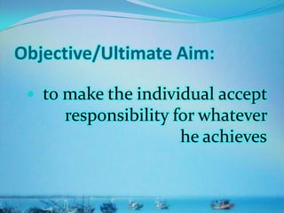 Objective/Ultimate Aim:
 to make the individual accept
responsibility for whatever
he achieves
 