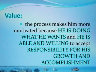 Value:
 the process makes him more
motivated because HE IS DOING
WHAT HE WANTS and HE IS
ABLE AND WILLING to accept
RESPONSIBILITY FOR HIS
GROWTH AND
ACCOMPLISHMENT
 