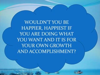 WOULDN’T YOU BE
HAPPIER, HAPPIEST IF
YOU ARE DOING WHAT
YOU WANT AND IT IS FOR
YOUR OWN GROWTH
AND ACCOMPLISHMENT?
 