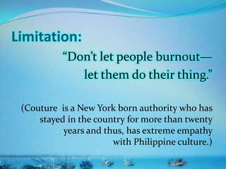 Limitation:
“Don’t let people burnout—
let them do their thing.”
(Couture is a New York born authority who has
stayed in the country for more than twenty
years and thus, has extreme empathy
with Philippine culture.)
 