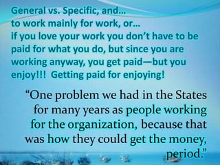 General vs. Specific, and…
to work mainly for work, or…
if you love your work you don’t have to be
paid for what you do, but since you are
working anyway, you get paid—but you
enjoy!!! Getting paid for enjoying!
“One problem we had in the States
for many years as people working
for the organization, because that
was how they could get the money,
period.”
 