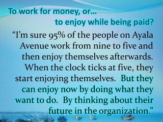 To work for money, or…
to enjoy while being paid?
“I’m sure 95% of the people on Ayala
Avenue work from nine to five and
then enjoy themselves afterwards.
When the clock ticks at five, they
start enjoying themselves. But they
can enjoy now by doing what they
want to do. By thinking about their
future in the organization.”
 