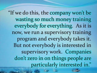 “If we do this, the company won’t be
wasting so much money training
everybody for everything. As it is
now, we run a supervisory training
program and everybody takes it.
But not everybody is interested in
supervisory work. Companies
don’t zero in on things people are
particularly interested in.”
 