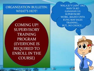 COMING UP!
SUPERVISORY
TRAINING
PROGRAM
(EVERYONE IS
REQUIRED TO
ENROLL IN THE
COURSE)
WALA JU’Y LAIN? DILI
MAN TA KO
GANAHAN UG
SUPERVISORY
WORK…MAAYO UNTA
KUNG MAY SALES
TRAINING…
BUT...NO CHOICE…
ORGANIZATION BULLETIN:
WHAT’S HOT!
 