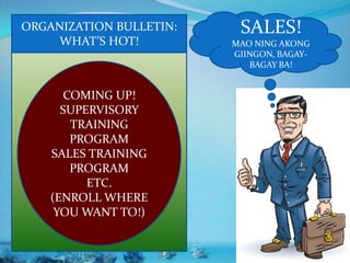 SALES!
MAO NING AKONG
GIINGON, BAGAY-
BAGAY BA!
ORGANIZATION BULLETIN:
WHAT’S HOT!
COMING UP!
SUPERVISORY
TRAINING
PROGRAM
SALES TRAINING
PROGRAM
ETC.
(ENROLL WHERE
YOU WANT TO!)
 