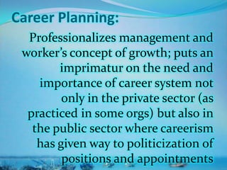 Career Planning:
Professionalizes management and
worker’s concept of growth; puts an
imprimatur on the need and
importance of career system not
only in the private sector (as
practiced in some orgs) but also in
the public sector where careerism
has given way to politicization of
positions and appointments
 
