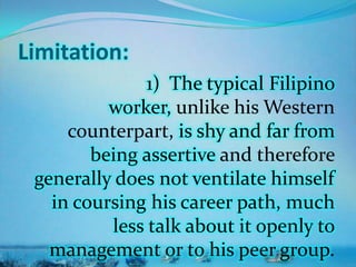 Limitation:
1) The typical Filipino
worker, unlike his Western
counterpart, is shy and far from
being assertive and therefore
generally does not ventilate himself
in coursing his career path, much
less talk about it openly to
management or to his peer group.
 