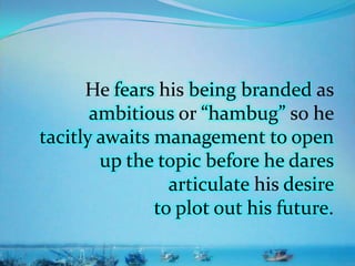 He fears his being branded as
ambitious or “hambug” so he
tacitly awaits management to open
up the topic before he dares
articulate his desire
to plot out his future.
 