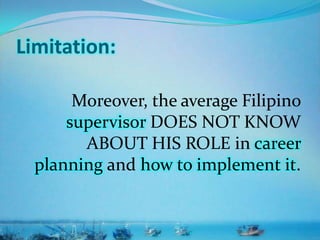 Limitation:
Moreover, the average Filipino
supervisor DOES NOT KNOW
ABOUT HIS ROLE in career
planning and how to implement it.
 