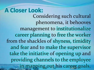 A Closer Look:
Considering such cultural
phenomena, it behooves
management to institutionalize
career planning to free the worker
from the shackles of shyness, timidity
and fear and to make the supervisor
take the initiative of opening up and
providing channels to the employee
in mapping out his career goals.
 