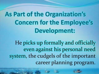 As Part of the Organization’s
Concern for the Employee’s
Development:
He picks up formally and officially
even against his personal need
system, the cudgels of the important
career planning program.
 
