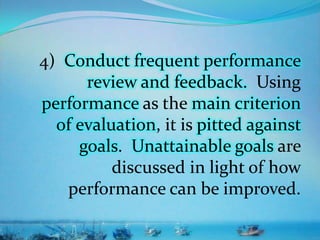 4) Conduct frequent performance
review and feedback. Using
performance as the main criterion
of evaluation, it is pitted against
goals. Unattainable goals are
discussed in light of how
performance can be improved.
 